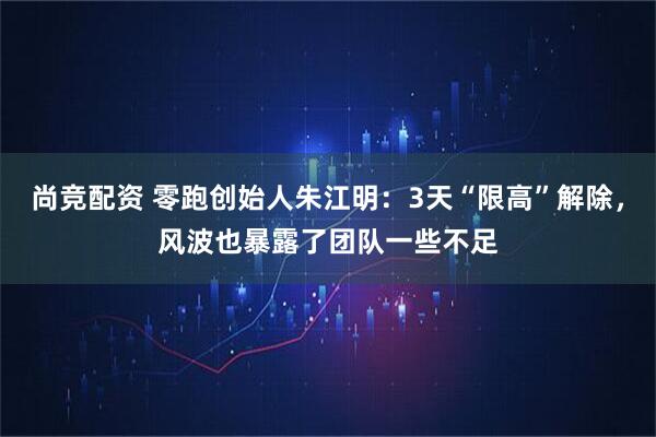 尚竞配资 零跑创始人朱江明：3天“限高”解除，风波也暴露了团队一些不足