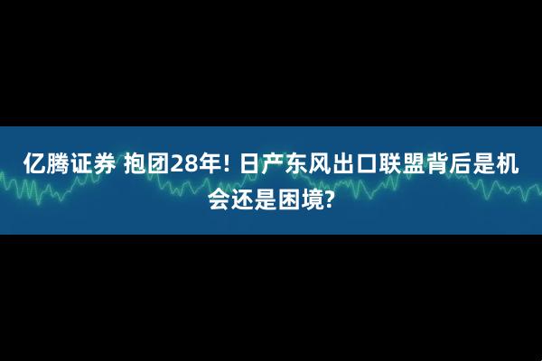 亿腾证券 抱团28年! 日产东风出口联盟背后是机会还是困境?
