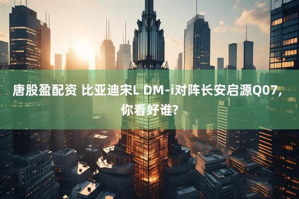 唐股盈配资 比亚迪宋L DM-i对阵长安启源Q07, 你看好谁?