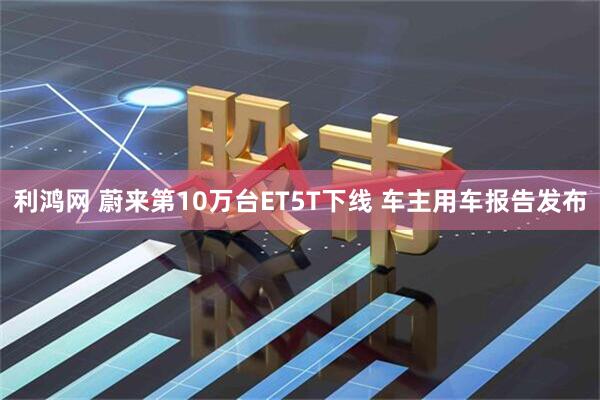 利鸿网 蔚来第10万台ET5T下线 车主用车报告发布