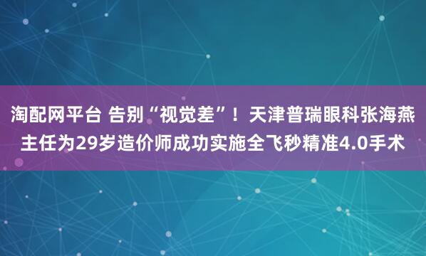 淘配网平台 告别“视觉差”！天津普瑞眼科张海燕主任为29岁造价师成功实施全飞秒精准4.0手术