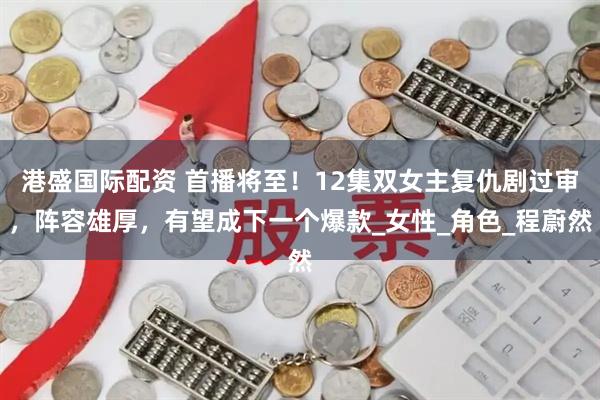 港盛国际配资 首播将至！12集双女主复仇剧过审，阵容雄厚，有望成下一个爆款_女性_角色_程蔚然