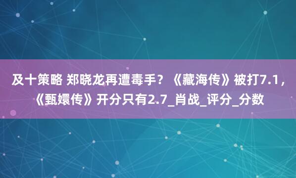 及十策略 郑晓龙再遭毒手？《藏海传》被打7.1，《甄嬛传》开分只有2.7_肖战_评分_分数
