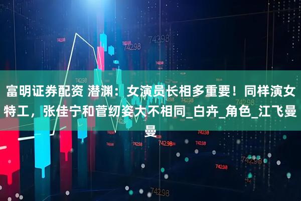 富明证券配资 潜渊：女演员长相多重要！同样演女特工，张佳宁和菅纫姿大不相同_白卉_角色_江飞曼