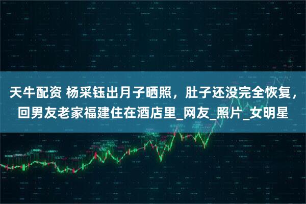 天牛配资 杨采钰出月子晒照，肚子还没完全恢复，回男友老家福建住在酒店里_网友_照片_女明星